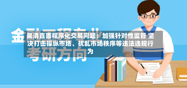 吴清直面程序化交易问题：加强针对性监管 坚决打击操纵市场、扰乱市场秩序等违法违规行为