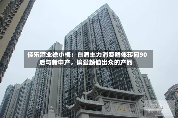 佳乐酒业徐小梅：白酒主力消费群体转向90后与新中产	，偏爱颜值出众的产品-第2张图片