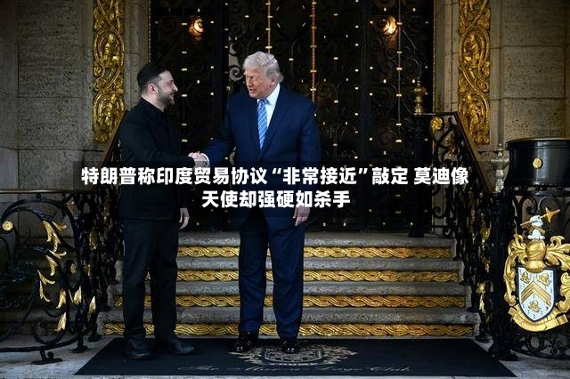 特朗普称印度贸易协议“非常接近”敲定 莫迪像天使却强硬如杀手