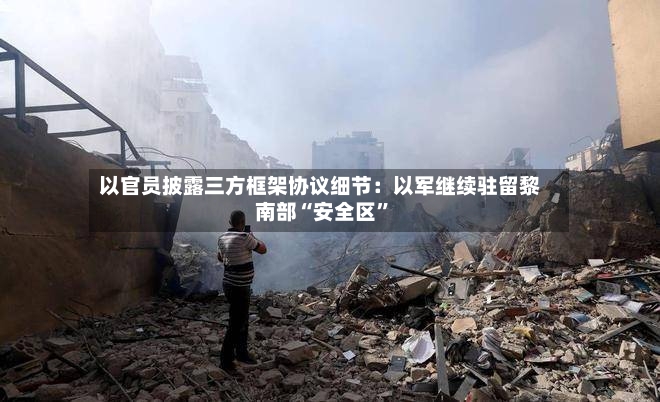 以官员披露三方框架协议细节：以军继续驻留黎南部“安全区”-第2张图片