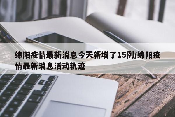 绵阳疫情最新消息今天新增了15例/绵阳疫情最新消息活动轨迹