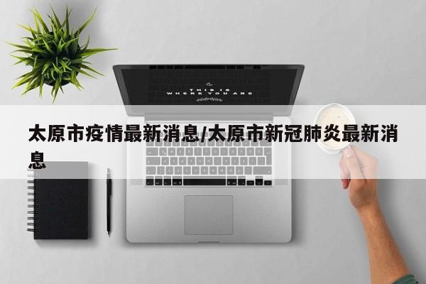 太原市疫情最新消息/太原市新冠肺炎最新消息