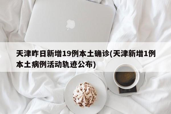 天津昨日新增19例本土确诊(天津新增1例本土病例活动轨迹公布)