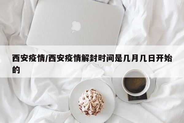 西安疫情/西安疫情解封时间是几月几日开始的