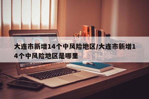 大连市新增14个中风险地区/大连市新增14个中风险地区是哪里