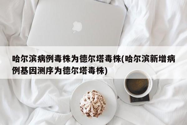 哈尔滨病例毒株为德尔塔毒株(哈尔滨新增病例基因测序为德尔塔毒株)