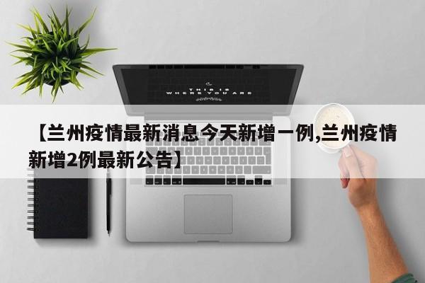 【兰州疫情最新消息今天新增一例,兰州疫情新增2例最新公告】