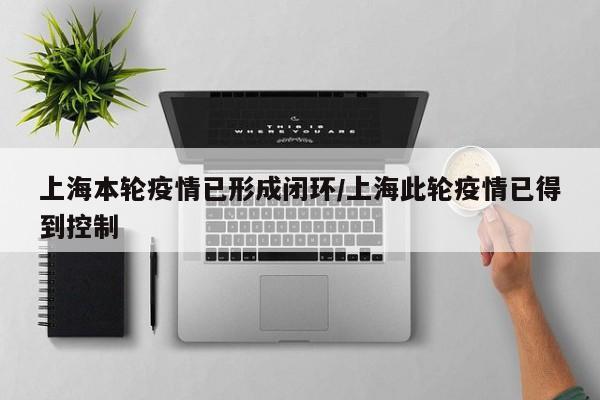上海本轮疫情已形成闭环/上海此轮疫情已得到控制