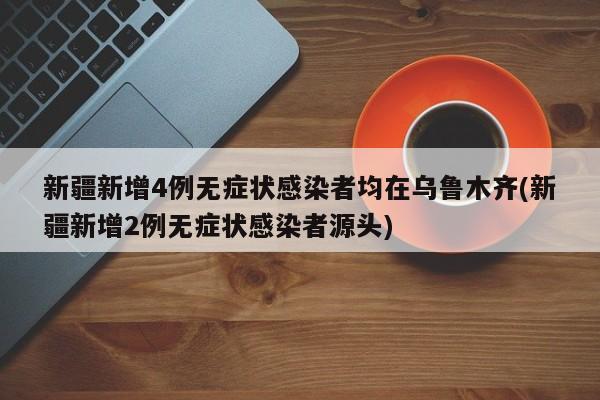 新疆新增4例无症状感染者均在乌鲁木齐(新疆新增2例无症状感染者源头)