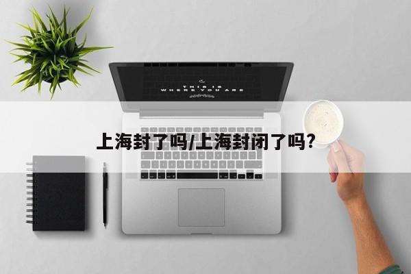 上海封了吗/上海封闭了吗?