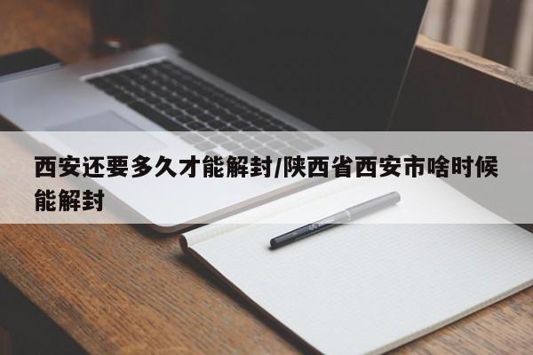 西安还要多久才能解封/陕西省西安市啥时候能解封