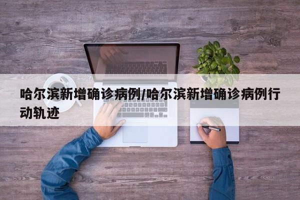 哈尔滨新增确诊病例/哈尔滨新增确诊病例行动轨迹