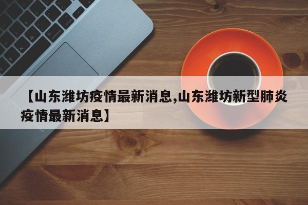 【山东潍坊疫情最新消息,山东潍坊新型肺炎疫情最新消息】