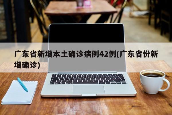 广东省新增本土确诊病例42例(广东省份新增确诊)