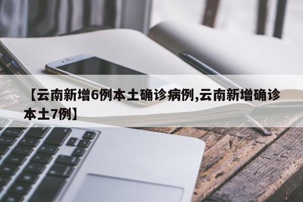 【云南新增6例本土确诊病例,云南新增确诊本土7例】