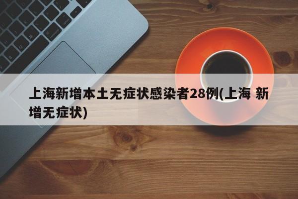 上海新增本土无症状感染者28例(上海 新增无症状)