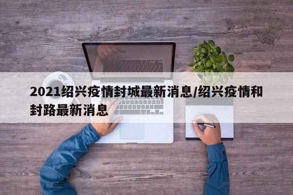2021绍兴疫情封城最新消息/绍兴疫情和封路最新消息