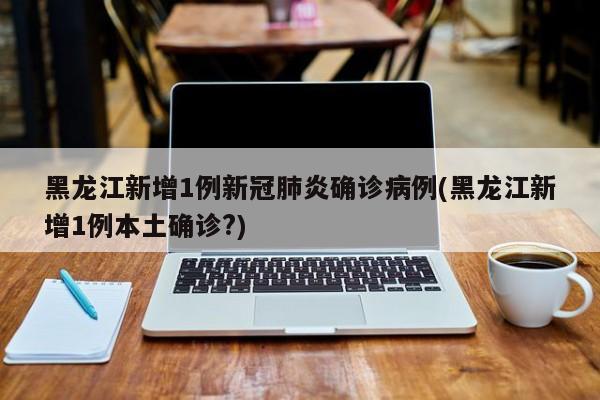 黑龙江新增1例新冠肺炎确诊病例(黑龙江新增1例本土确诊?)