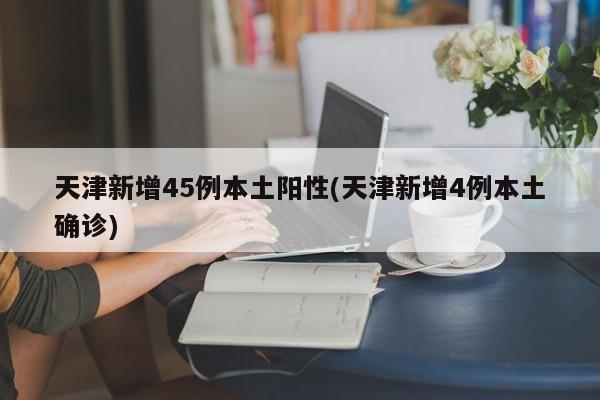 天津新增45例本土阳性(天津新增4例本土确诊)