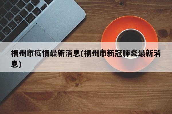 福州市疫情最新消息(福州市新冠肺炎最新消息)