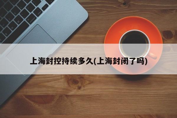 上海封控持续多久(上海封闭了吗)