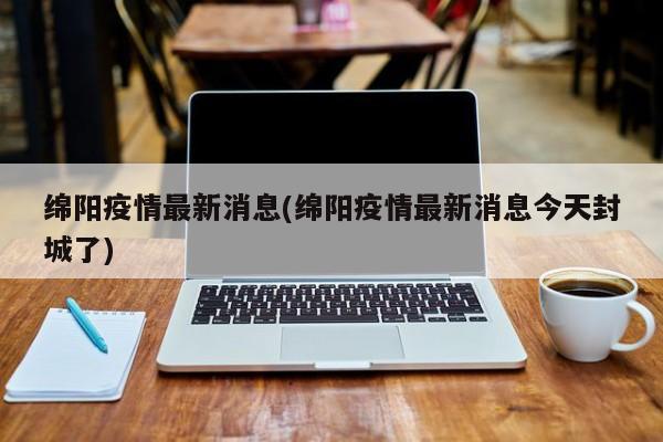 绵阳疫情最新消息(绵阳疫情最新消息今天封城了)