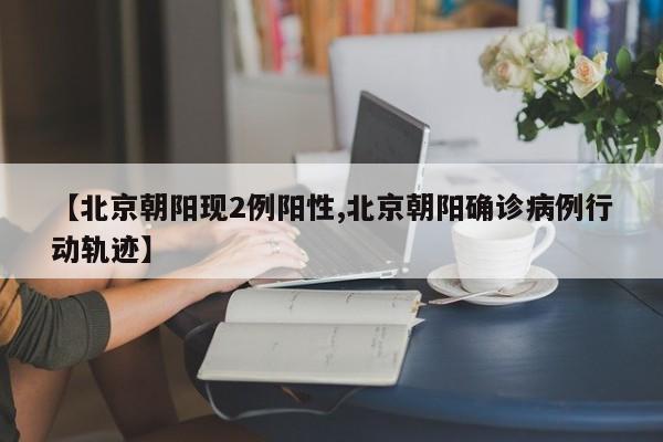 【北京朝阳现2例阳性,北京朝阳确诊病例行动轨迹】