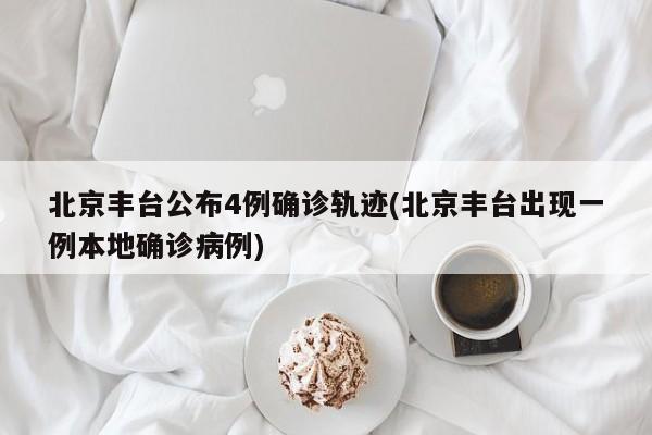 北京丰台公布4例确诊轨迹(北京丰台出现一例本地确诊病例)