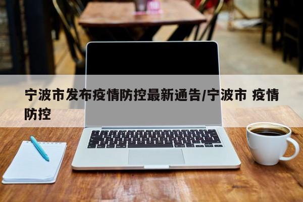 宁波市发布疫情防控最新通告/宁波市 疫情防控