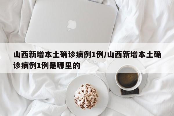 山西新增本土确诊病例1例/山西新增本土确诊病例1例是哪里的
