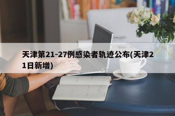 天津第21-27例感染者轨迹公布(天津21日新增)