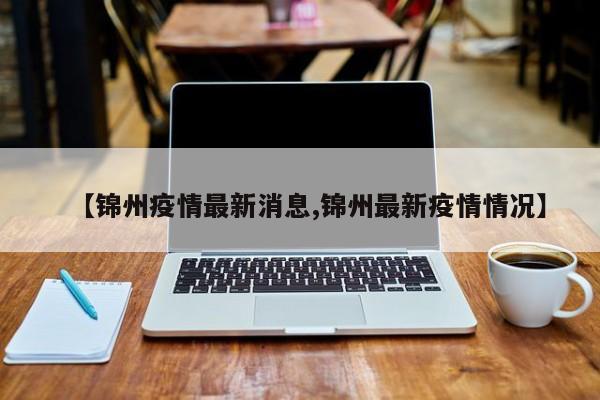 【锦州疫情最新消息,锦州最新疫情情况】