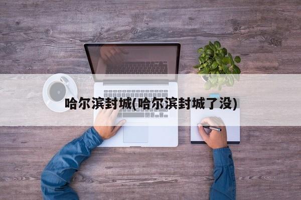 哈尔滨封城(哈尔滨封城了没)
