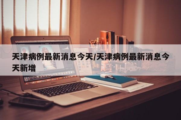 天津病例最新消息今天/天津病例最新消息今天新增