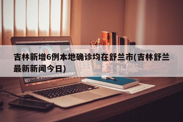 吉林新增6例本地确诊均在舒兰市(吉林舒兰最新新闻今日)