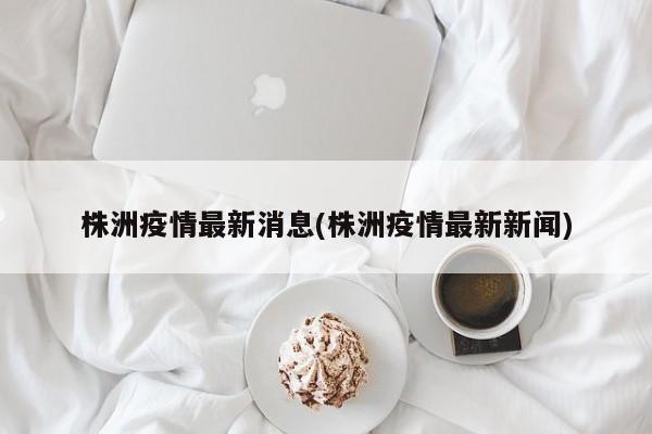 株洲疫情最新消息(株洲疫情最新新闻)