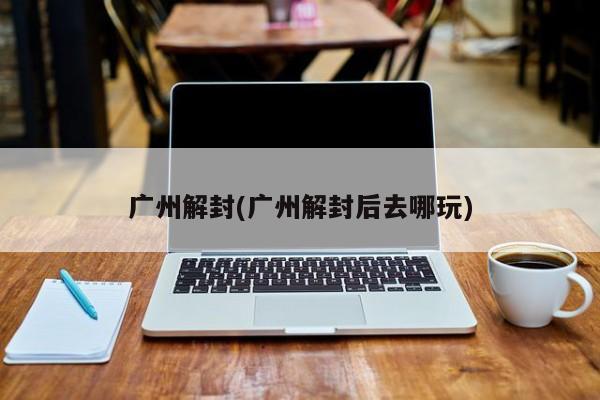 广州解封(广州解封后去哪玩)