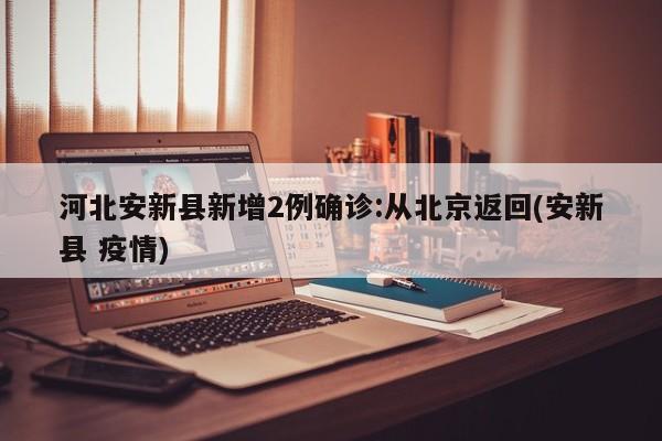 河北安新县新增2例确诊:从北京返回(安新县 疫情)
