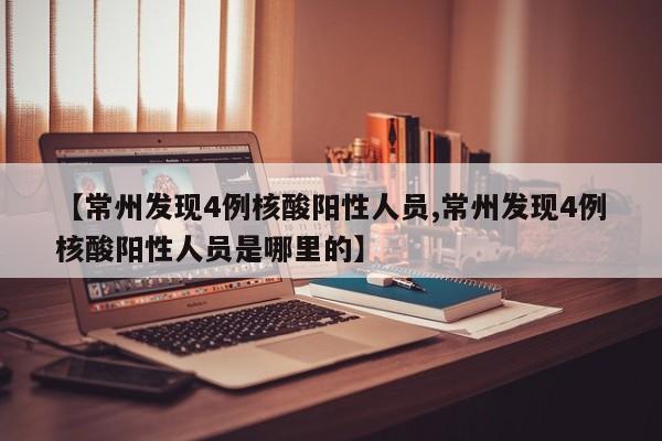 【常州发现4例核酸阳性人员,常州发现4例核酸阳性人员是哪里的】