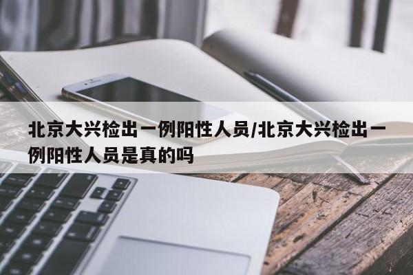 北京大兴检出一例阳性人员/北京大兴检出一例阳性人员是真的吗