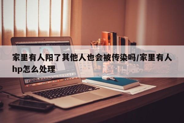 家里有人阳了其他人也会被传染吗/家里有人hp怎么处理