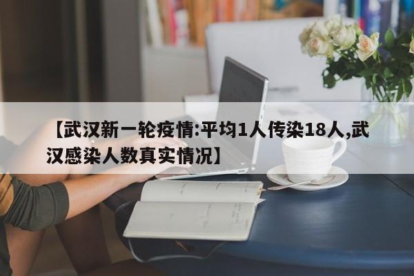 【武汉新一轮疫情:平均1人传染18人,武汉感染人数真实情况】
