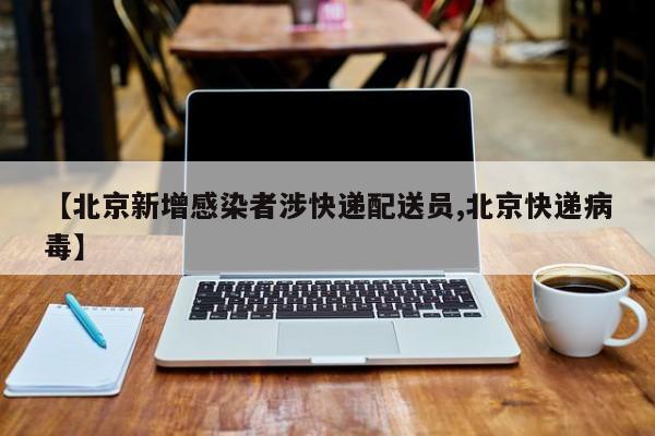 【北京新增感染者涉快递配送员,北京快递病毒】