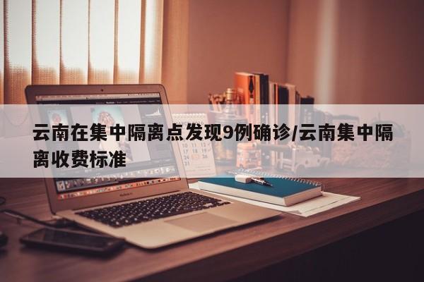 云南在集中隔离点发现9例确诊/云南集中隔离收费标准