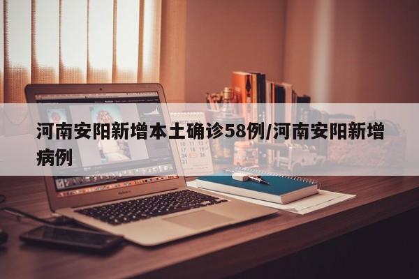 河南安阳新增本土确诊58例/河南安阳新增病例