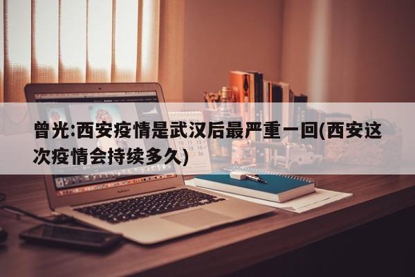曾光:西安疫情是武汉后最严重一回(西安这次疫情会持续多久)