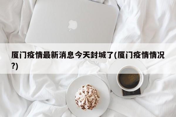 厦门疫情最新消息今天封城了(厦门疫情情况?)