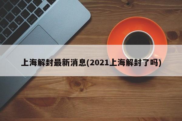 上海解封最新消息(2021上海解封了吗)