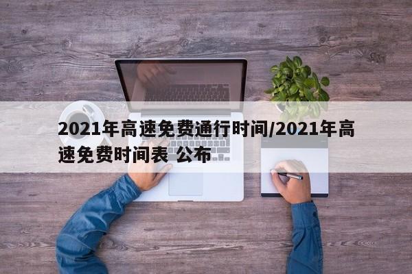2021年高速免费通行时间/2021年高速免费时间表 公布