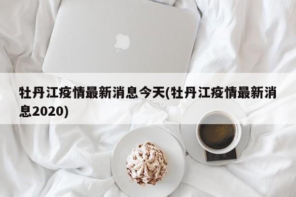 牡丹江疫情最新消息今天(牡丹江疫情最新消息2020)